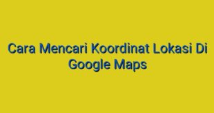 Cara Mencari Koordinat Lokasi Di Google Maps