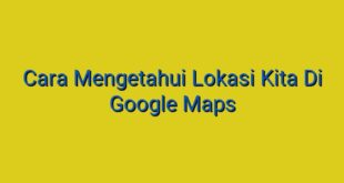 Cara Mengetahui Lokasi Kita Di Google Maps