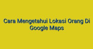 Cara Mengetahui Lokasi Orang Di Google Maps