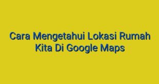 Cara Mengetahui Lokasi Rumah Kita Di Google Maps